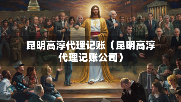 昆明高淳代理記賬（昆明高淳代理記賬公司）