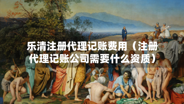 樂清注冊(cè)代理記賬費(fèi)用（注冊(cè)代理記賬公司需要什么資質(zhì)）