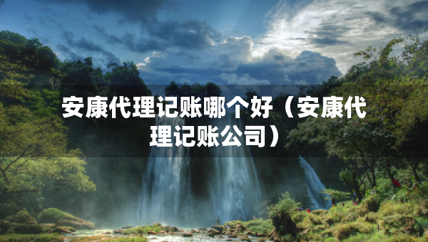 安康代理記賬哪個好（安康代理記賬公司）