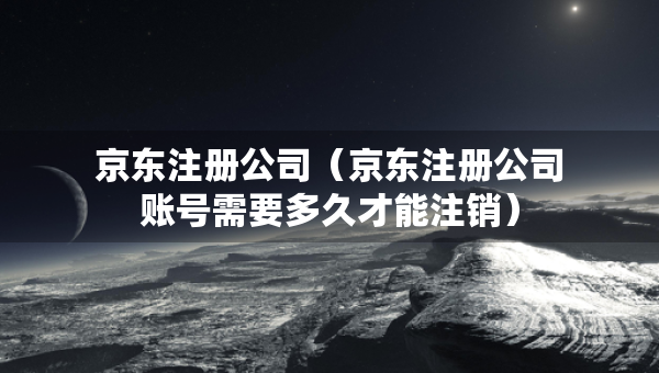 京東注冊公司（京東注冊公司賬號需要多久才能注銷）