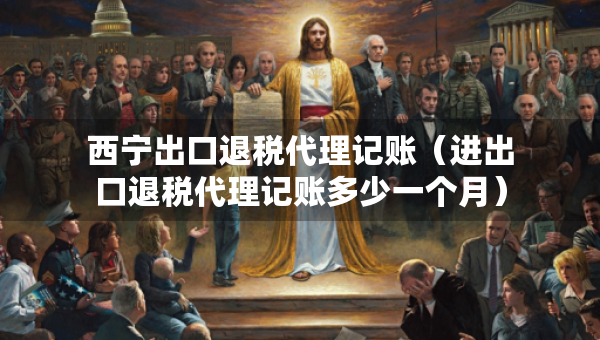 西寧出口退稅代理記賬（進出口退稅代理記賬多少一個月）