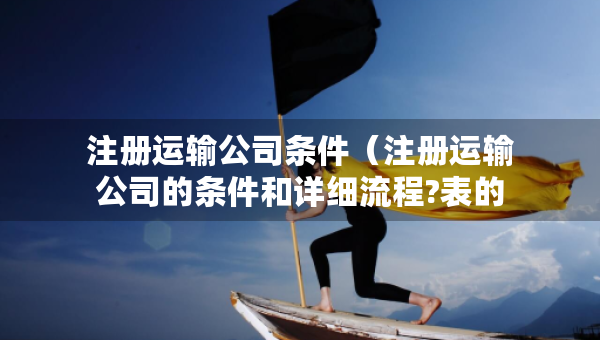 注冊(cè)運(yùn)輸公司條件（注冊(cè)運(yùn)輸公司的條件和詳細(xì)流程?表的）