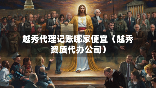 越秀代理記賬哪家便宜（越秀資質(zhì)代辦公司）