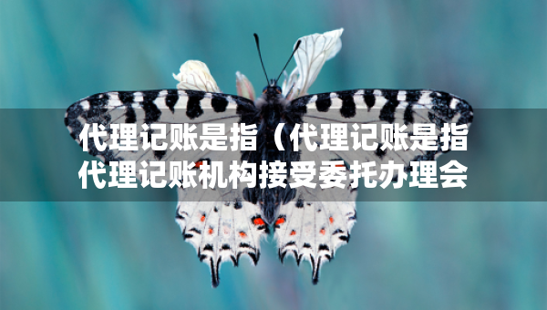 代理記賬是指（代理記賬是指代理記賬機(jī)構(gòu)接受委托辦理會(huì)計(jì)業(yè)務(wù)）