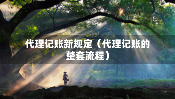 代理記賬新規(guī)定（代理記賬的整套流程）
