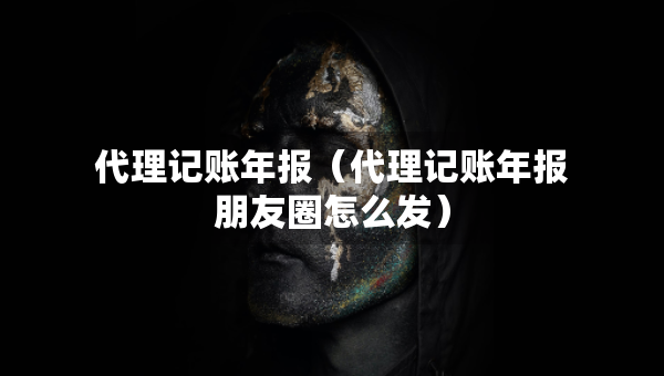 代理記賬年報(bào)（代理記賬年報(bào)朋友圈怎么發(fā)）