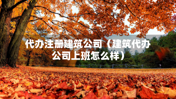 代辦注冊(cè)建筑公司（建筑代辦公司上班怎么樣）