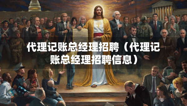 代理記賬總經(jīng)理招聘（代理記賬總經(jīng)理招聘信息）
