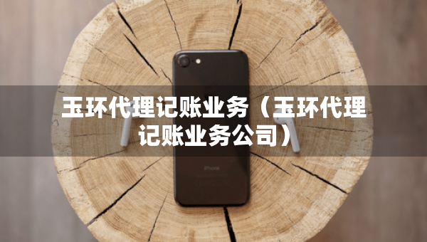 玉環(huán)代理記賬業(yè)務(wù)（玉環(huán)代理記賬業(yè)務(wù)公司）
