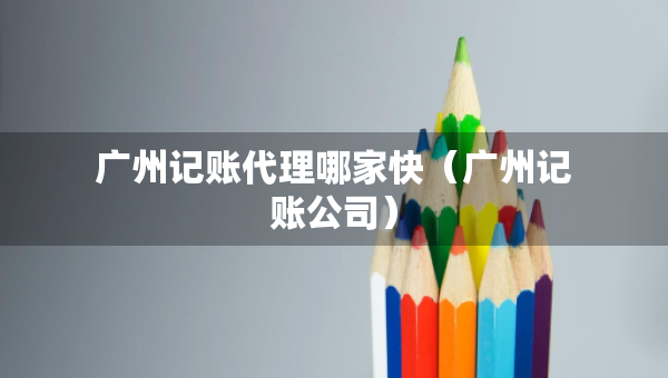 廣州記賬代理哪家快（廣州記賬公司）