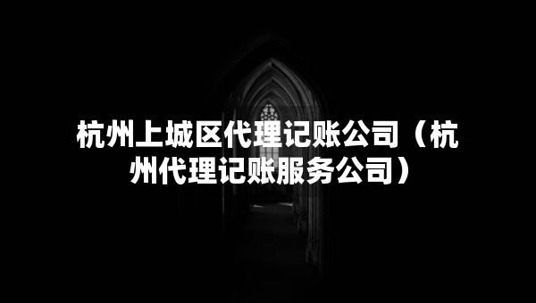 杭州上城區(qū)代理記賬公司（杭州代理記賬服務(wù)公司）