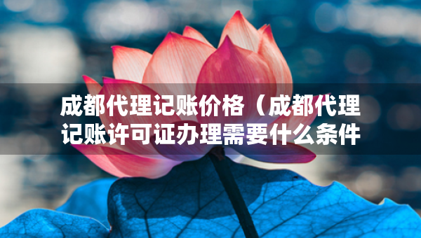 成都代理記賬價(jià)格（成都代理記賬許可證辦理需要什么條件）