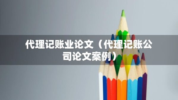 代理記賬業(yè)論文（代理記賬公司論文案例）