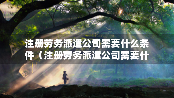 注冊勞務派遣公司需要什么條件（注冊勞務派遣公司需要什么條件和資質）