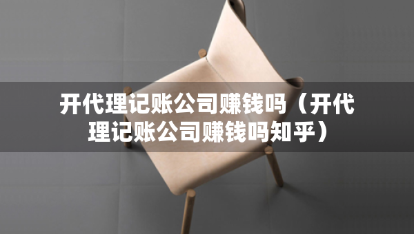 開代理記賬公司賺錢嗎（開代理記賬公司賺錢嗎知乎）