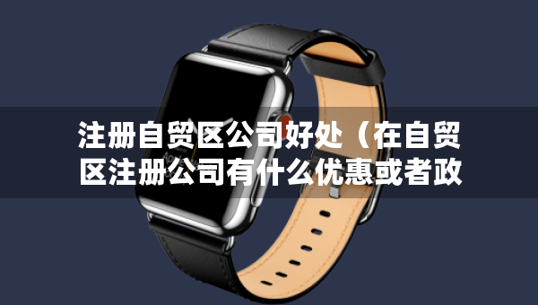 注冊自貿(mào)區(qū)公司好處（在自貿(mào)區(qū)注冊公司有什么優(yōu)惠或者政策）