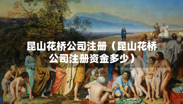 昆山花橋公司注冊(cè)（昆山花橋公司注冊(cè)資金多少）