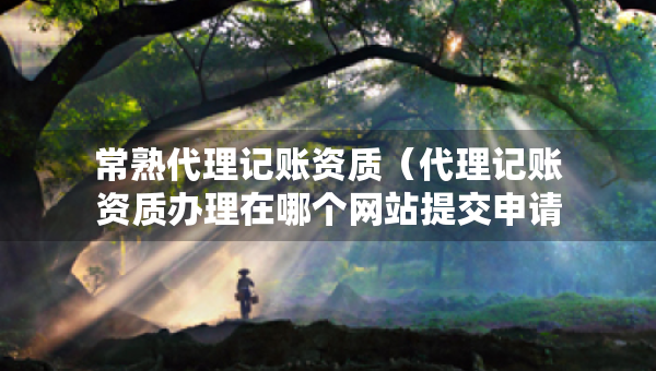 常熟代理記賬資質(zhì)（代理記賬資質(zhì)辦理在哪個(gè)網(wǎng)站提交申請(qǐng)）