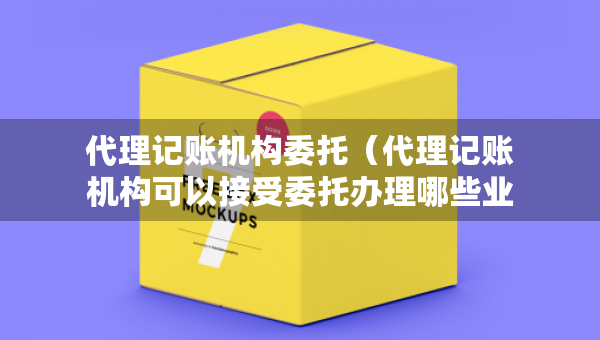 代理記賬機構(gòu)委托（代理記賬機構(gòu)可以接受委托辦理哪些業(yè)務(wù)）