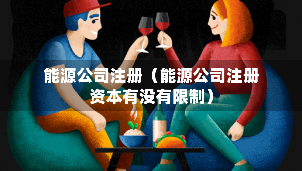 能源公司注冊(cè)（能源公司注冊(cè)資本有沒(méi)有限制）