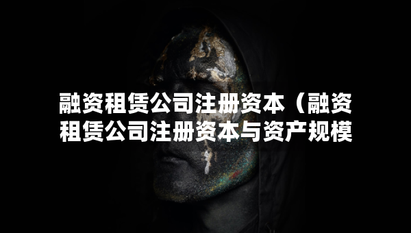融資租賃公司注冊資本（融資租賃公司注冊資本與資產(chǎn)規(guī)模）