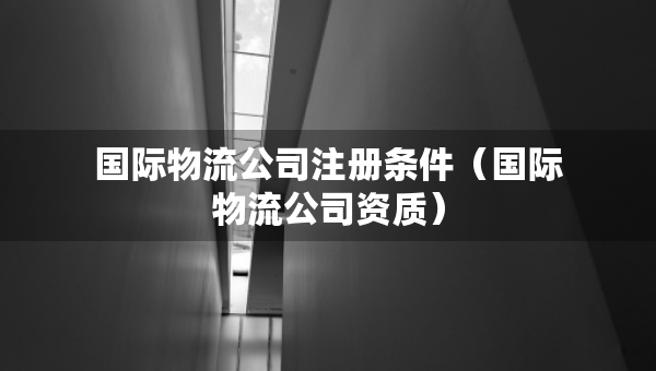 國際物流公司注冊條件（國際物流公司資質(zhì)）