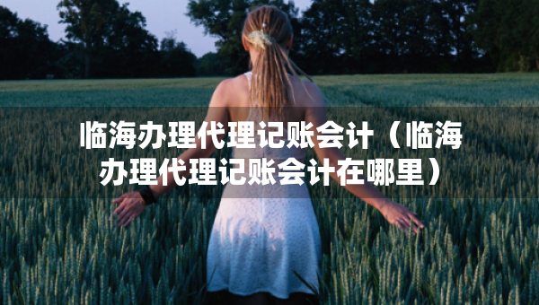 臨海辦理代理記賬會(huì)計(jì)（臨海辦理代理記賬會(huì)計(jì)在哪里）