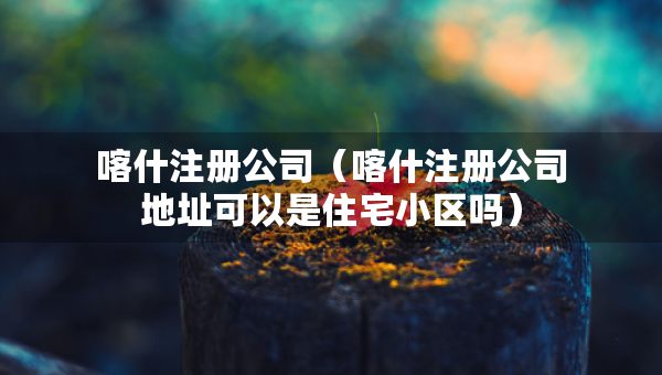 喀什注冊公司（喀什注冊公司地址可以是住宅小區(qū)嗎）