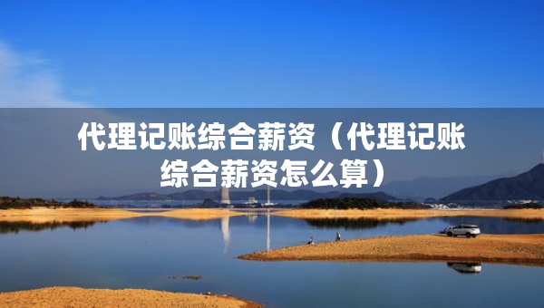 代理記賬綜合薪資（代理記賬綜合薪資怎么算）