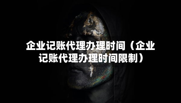 企業(yè)記賬代理辦理時(shí)間（企業(yè)記賬代理辦理時(shí)間限制）