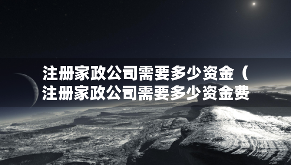注冊(cè)家政公司需要多少資金（注冊(cè)家政公司需要多少資金費(fèi)用）