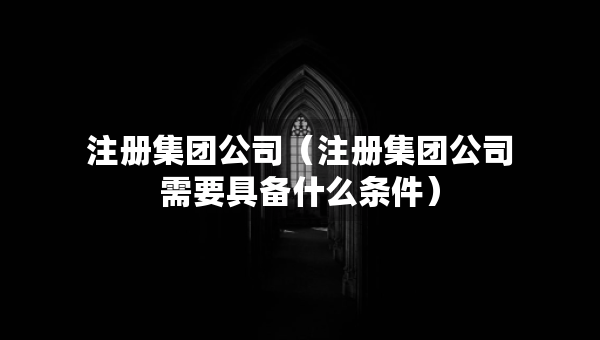 注冊集團公司（注冊集團公司需要具備什么條件）
