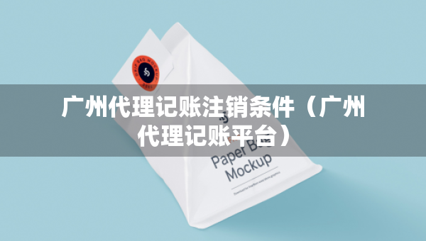 廣州代理記賬注銷條件（廣州代理記賬平臺）