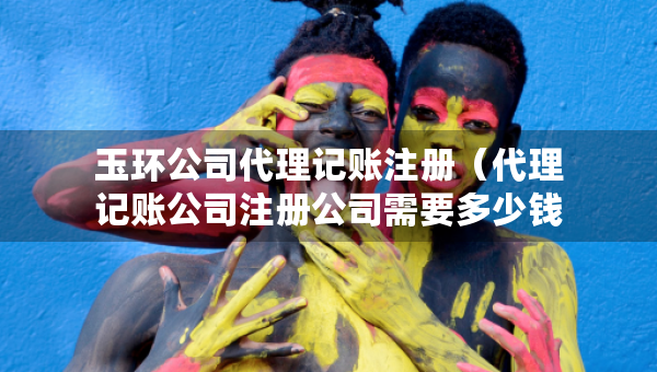玉環(huán)公司代理記賬注冊(cè)（代理記賬公司注冊(cè)公司需要多少錢）