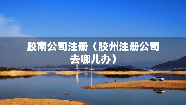 膠南公司注冊（膠州注冊公司去哪兒辦）
