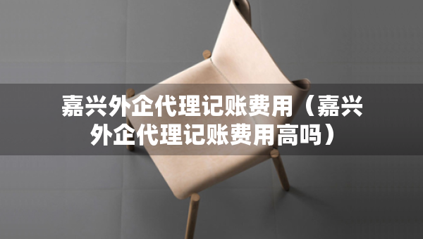 嘉興外企代理記賬費用（嘉興外企代理記賬費用高嗎）