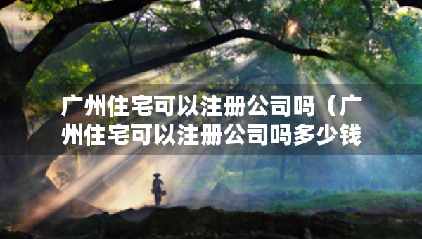 廣州住宅可以注冊(cè)公司嗎（廣州住宅可以注冊(cè)公司嗎多少錢(qián)）