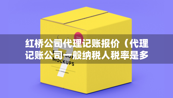 紅橋公司代理記賬報價（代理記賬公司一般納稅人稅率是多少）