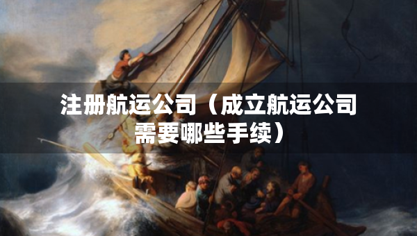 注冊(cè)航運(yùn)公司（成立航運(yùn)公司需要哪些手續(xù)）