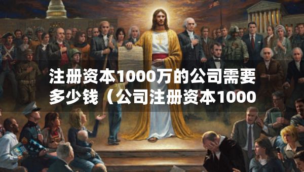 注冊資本1000萬的公司需要多少錢（公司注冊資本1000萬要拿出多少錢）