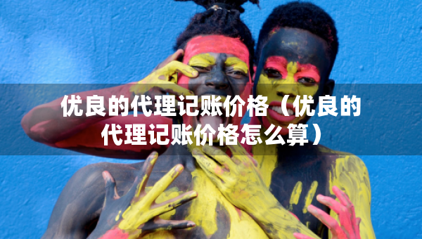 優(yōu)良的代理記賬價(jià)格（優(yōu)良的代理記賬價(jià)格怎么算）