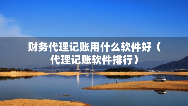 財務(wù)代理記賬用什么軟件好（代理記賬軟件排行）
