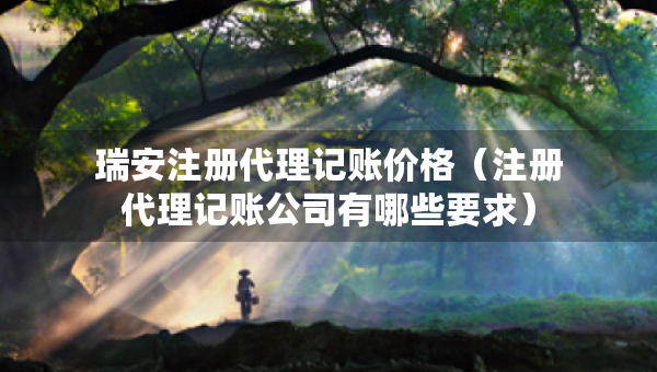 瑞安注冊代理記賬價格（注冊代理記賬公司有哪些要求）