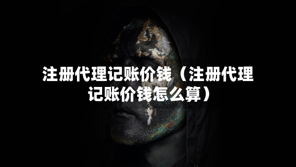 注冊(cè)代理記賬價(jià)錢（注冊(cè)代理記賬價(jià)錢怎么算）