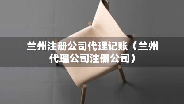 蘭州注冊(cè)公司代理記賬（蘭州代理公司注冊(cè)公司）