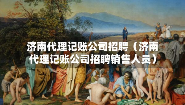 濟(jì)南代理記賬公司招聘（濟(jì)南代理記賬公司招聘銷(xiāo)售人員）