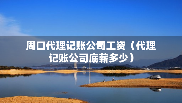 周口代理記賬公司工資（代理記賬公司底薪多少）