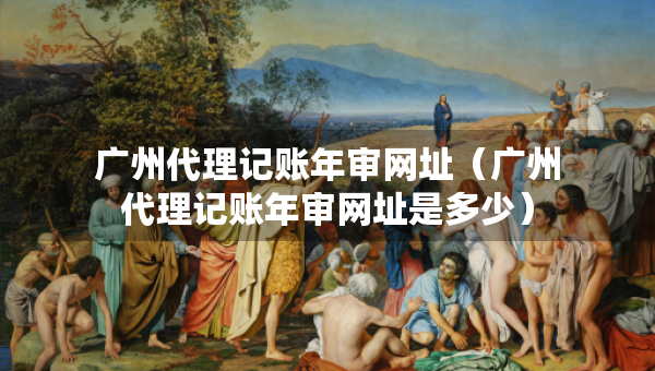 廣州代理記賬年審網(wǎng)址（廣州代理記賬年審網(wǎng)址是多少）
