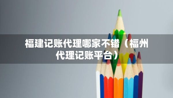 福建記賬代理哪家不錯(cuò)（福州代理記賬平臺(tái)）