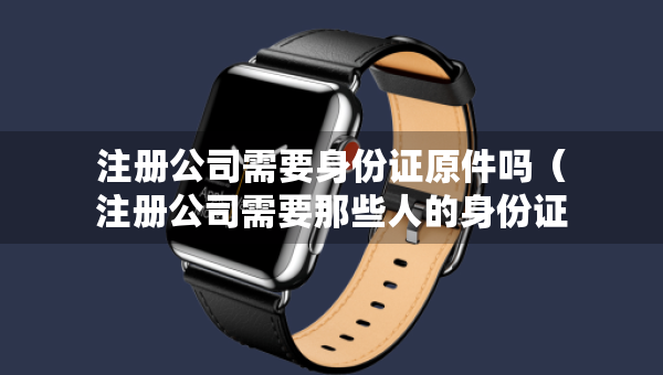 注冊(cè)公司需要身份證原件嗎（注冊(cè)公司需要那些人的身份證）